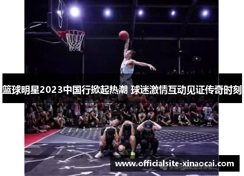 篮球明星2023中国行掀起热潮 球迷激情互动见证传奇时刻